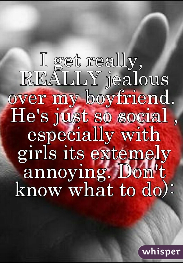 I get really, REALLY jealous over my boyfriend.  He's just so social , especially with girls its extemely annoying. Don't know what to do):