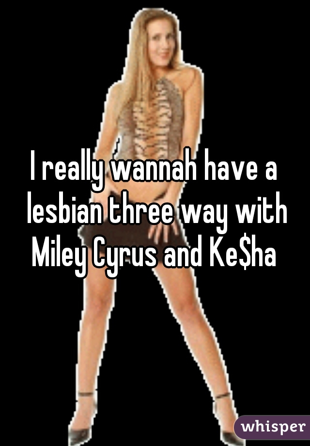 I really wannah have a lesbian three way with Miley Cyrus and Ke$ha 