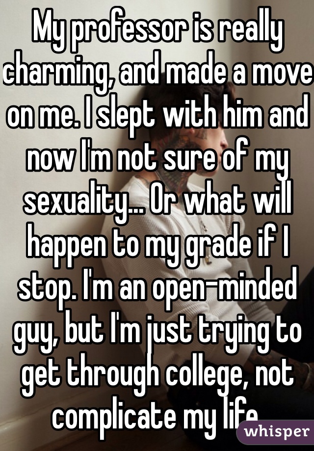 My professor is really charming, and made a move on me. I slept with him and now I'm not sure of my sexuality... Or what will happen to my grade if I stop. I'm an open-minded guy, but I'm just trying to get through college, not complicate my life.