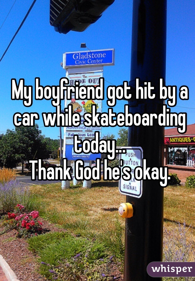 My boyfriend got hit by a car while skateboarding today... 
Thank God he's okay.