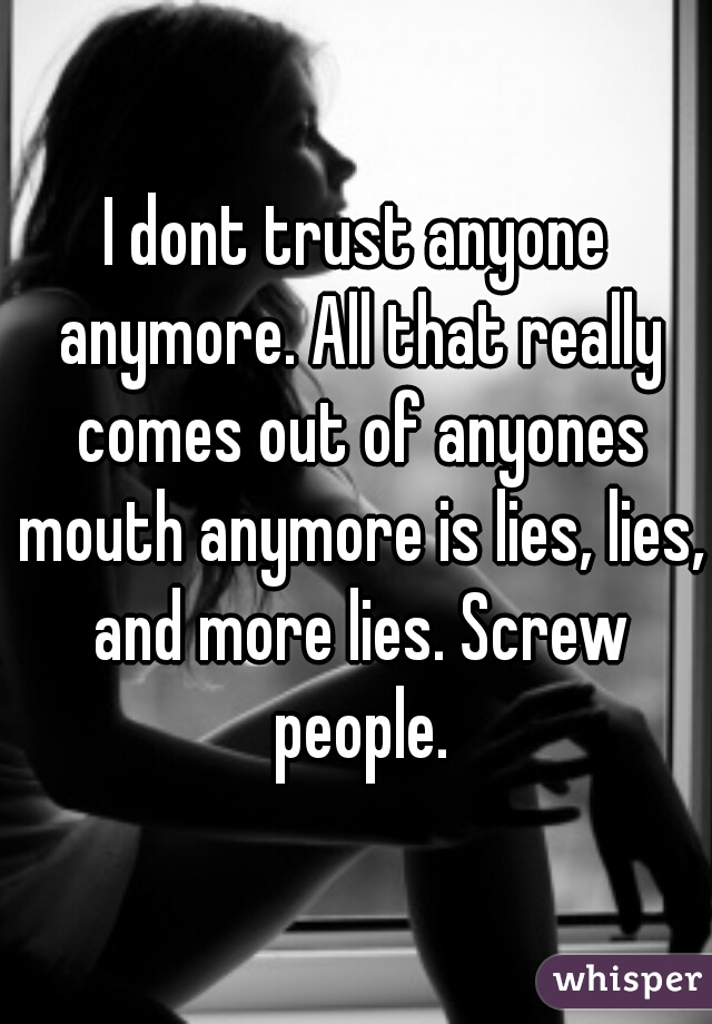 I dont trust anyone anymore. All that really comes out of anyones mouth anymore is lies, lies, and more lies. Screw people.