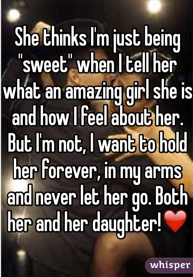 She thinks I'm just being "sweet" when I tell her what an amazing girl she is and how I feel about her. But I'm not, I want to hold her forever, in my arms and never let her go. Both her and her daughter!❤️