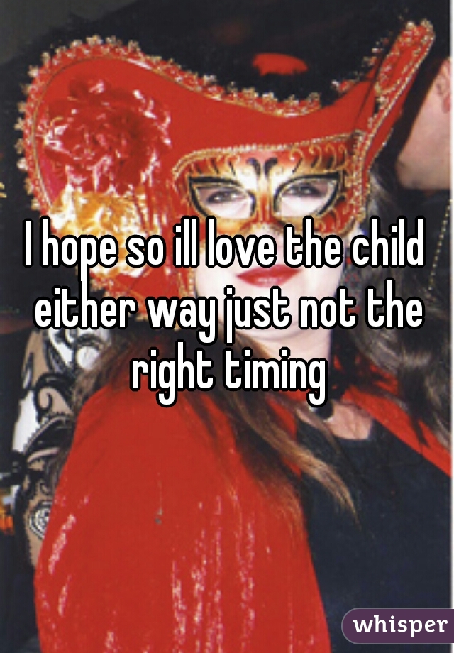 I hope so ill love the child either way just not the right timing