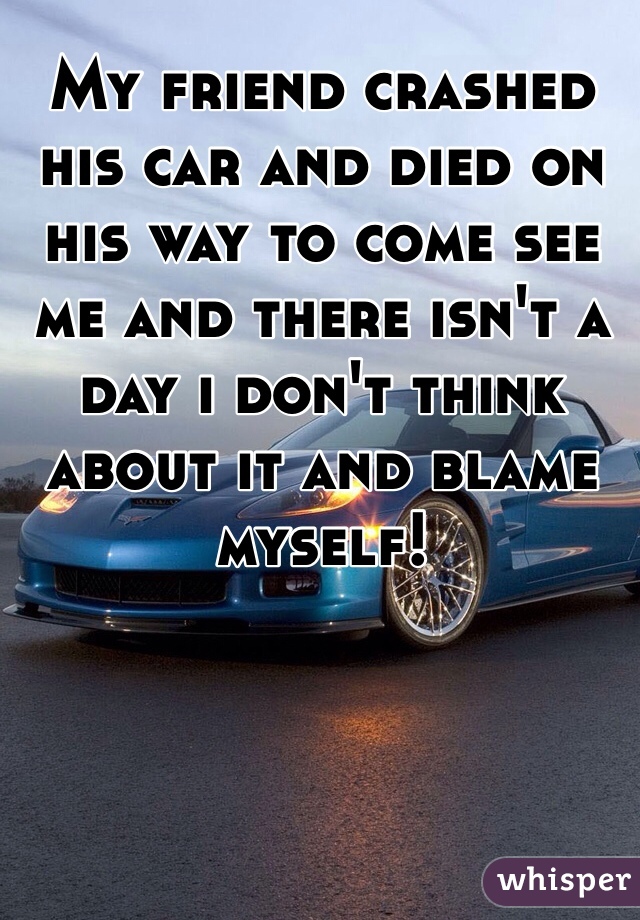 My friend crashed his car and died on his way to come see me and there isn't a day i don't think about it and blame myself! 