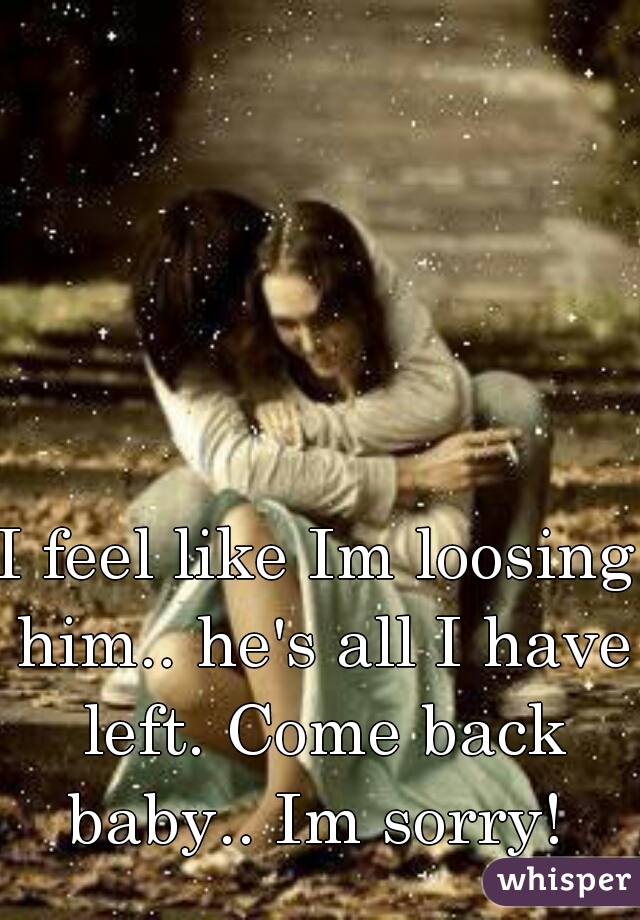 I feel like Im loosing him.. he's all I have left. Come back baby.. Im sorry! 
