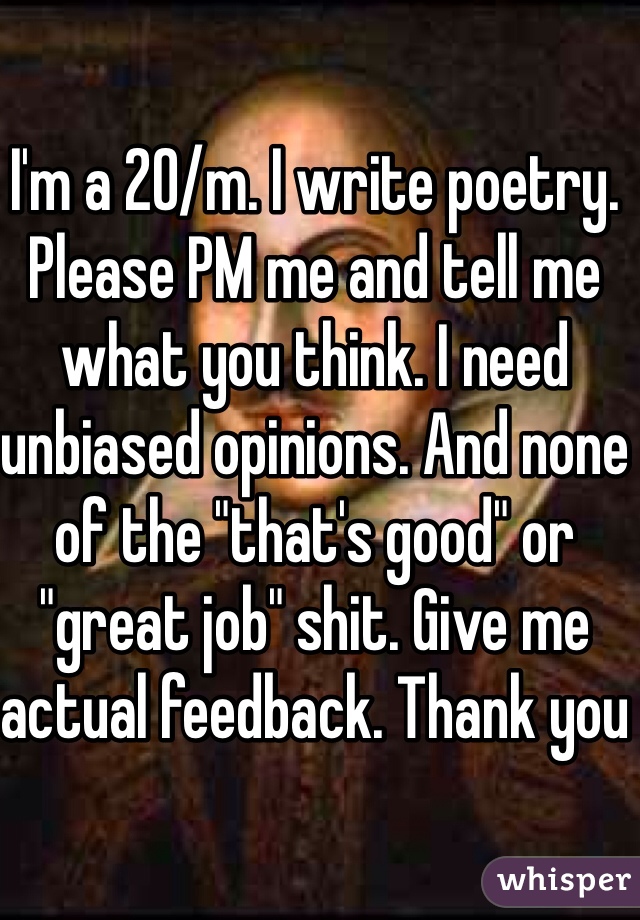 I'm a 20/m. I write poetry. Please PM me and tell me what you think. I need unbiased opinions. And none of the "that's good" or "great job" shit. Give me actual feedback. Thank you