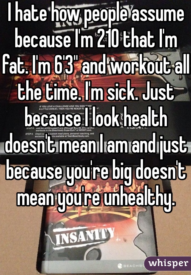 I hate how people assume because I'm 210 that I'm fat. I'm 6'3" and workout all the time. I'm sick. Just because I look health doesn't mean I am and just because you're big doesn't mean you're unhealthy. 