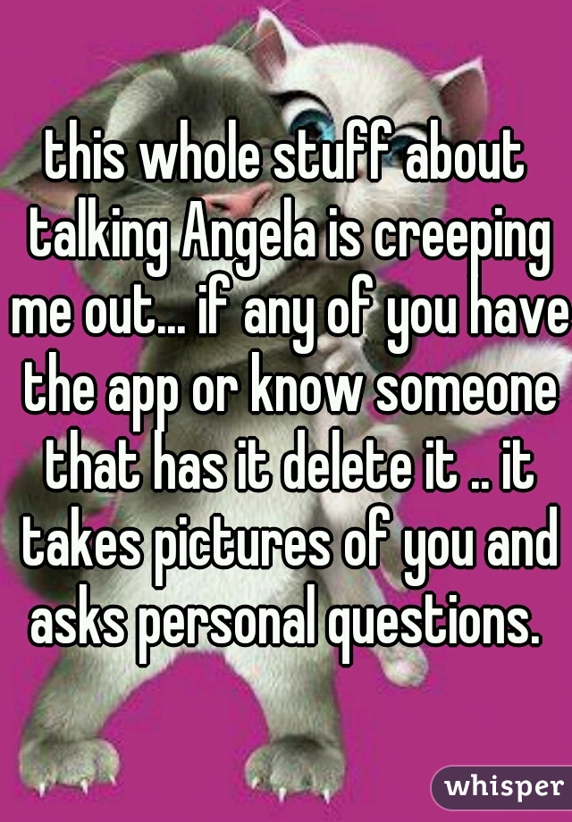 this whole stuff about talking Angela is creeping me out... if any of you have the app or know someone that has it delete it .. it takes pictures of you and asks personal questions. 