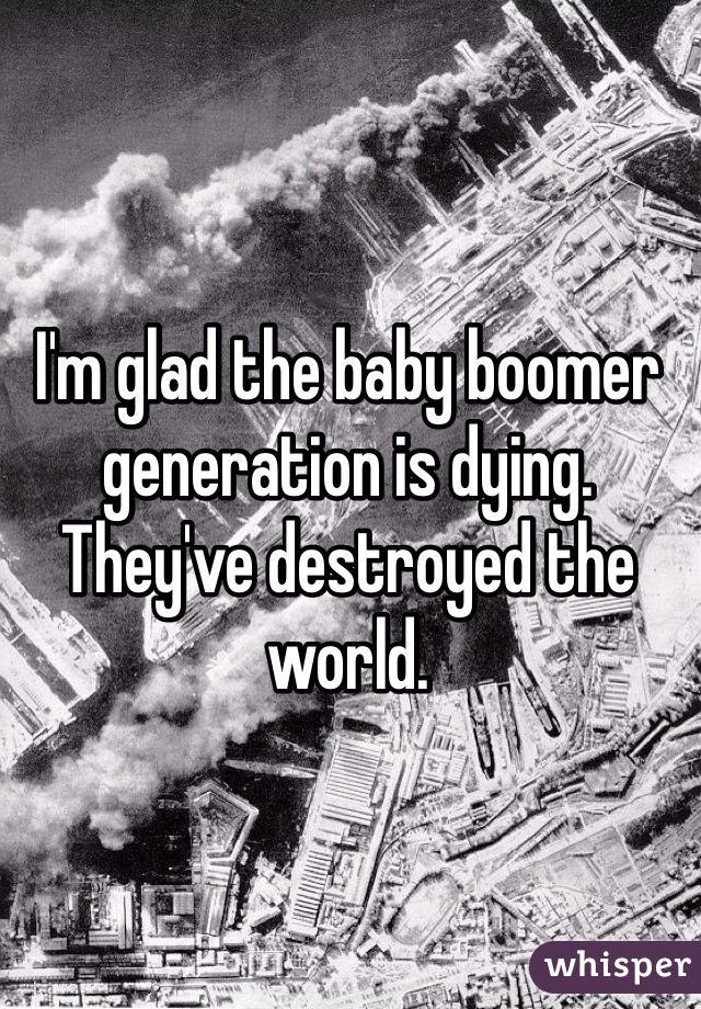 I'm glad the baby boomer generation is dying. They've destroyed the world. 
