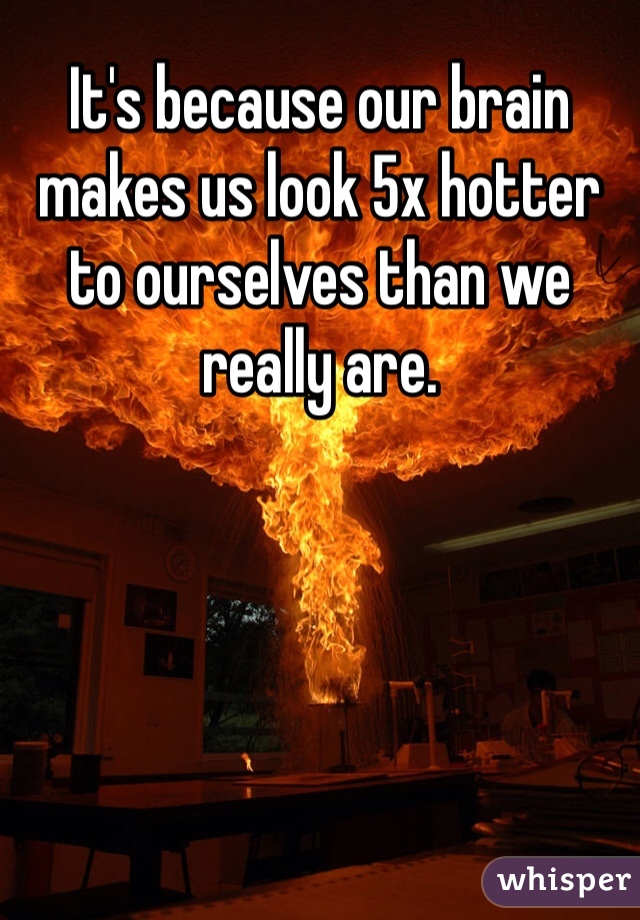 It's because our brain makes us look 5x hotter to ourselves than we really are. 