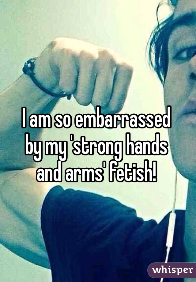 I am so embarrassed
by my 'strong hands
and arms' fetish!