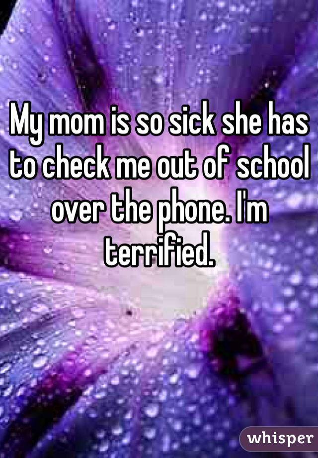My mom is so sick she has to check me out of school over the phone. I'm terrified. 