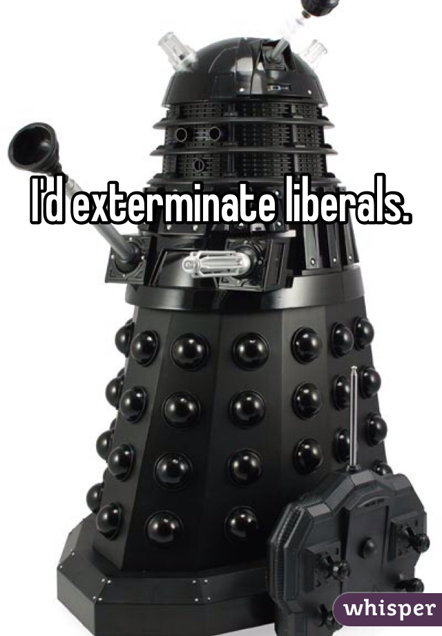 I'd exterminate liberals. 
