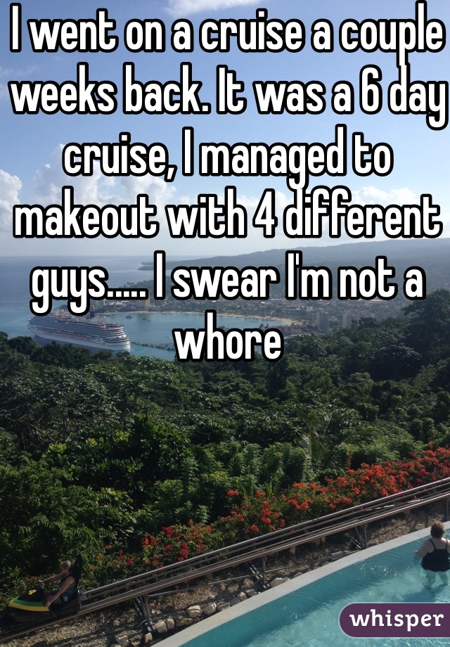 I went on a cruise a couple weeks back. It was a 6 day cruise, I managed to makeout with 4 different guys..... I swear I'm not a whore 
