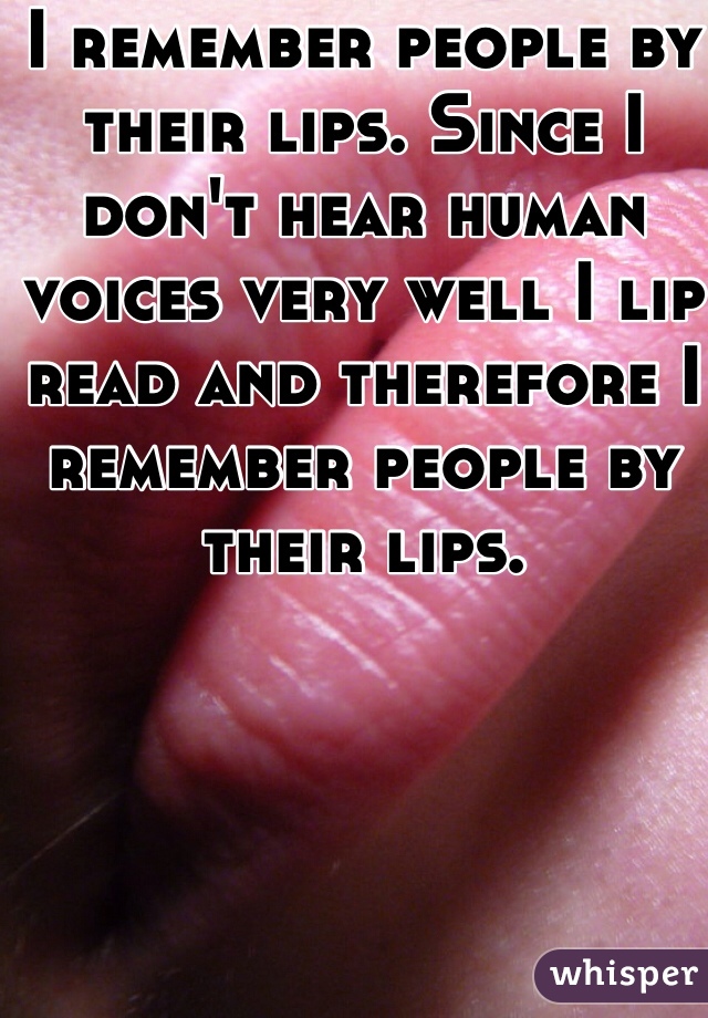 I remember people by their lips. Since I don't hear human voices very well I lip read and therefore I remember people by their lips. 