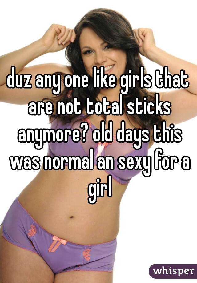 duz any one like girls that are not total sticks anymore? old days this was normal an sexy for a girl