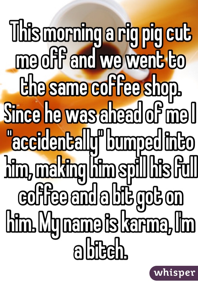 This morning a rig pig cut me off and we went to the same coffee shop. Since he was ahead of me I "accidentally" bumped into him, making him spill his full coffee and a bit got on him. My name is karma, I'm a bitch. 