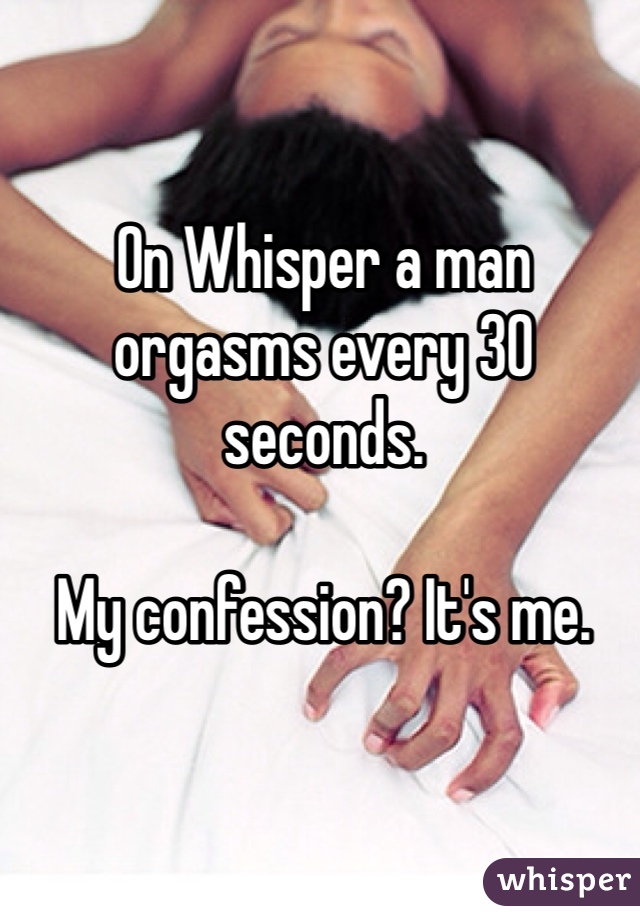 On Whisper a man orgasms every 30 seconds.

My confession? It's me.