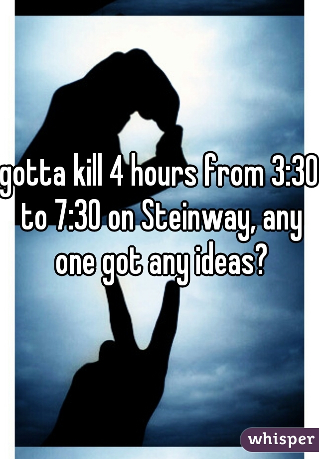 gotta kill 4 hours from 3:30 to 7:30 on Steinway, any one got any ideas?
