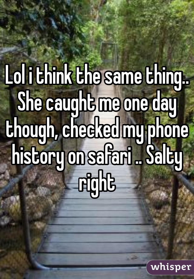 Lol i think the same thing.. She caught me one day though, checked my phone history on safari .. Salty right 