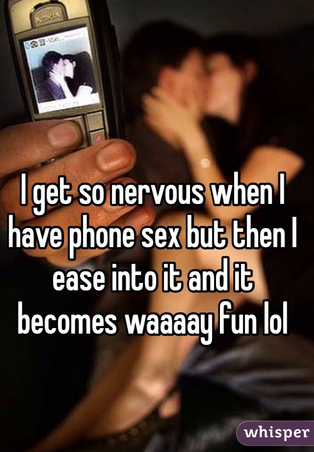 I get so nervous when I have phone sex but then I ease into it and it becomes waaaay fun lol