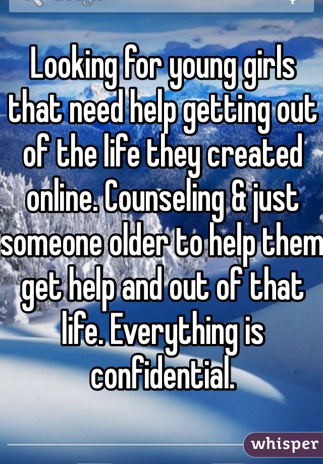 Looking for young girls that need help getting out of the life they created online. Counseling & just someone older to help them get help and out of that life. Everything is confidential. 