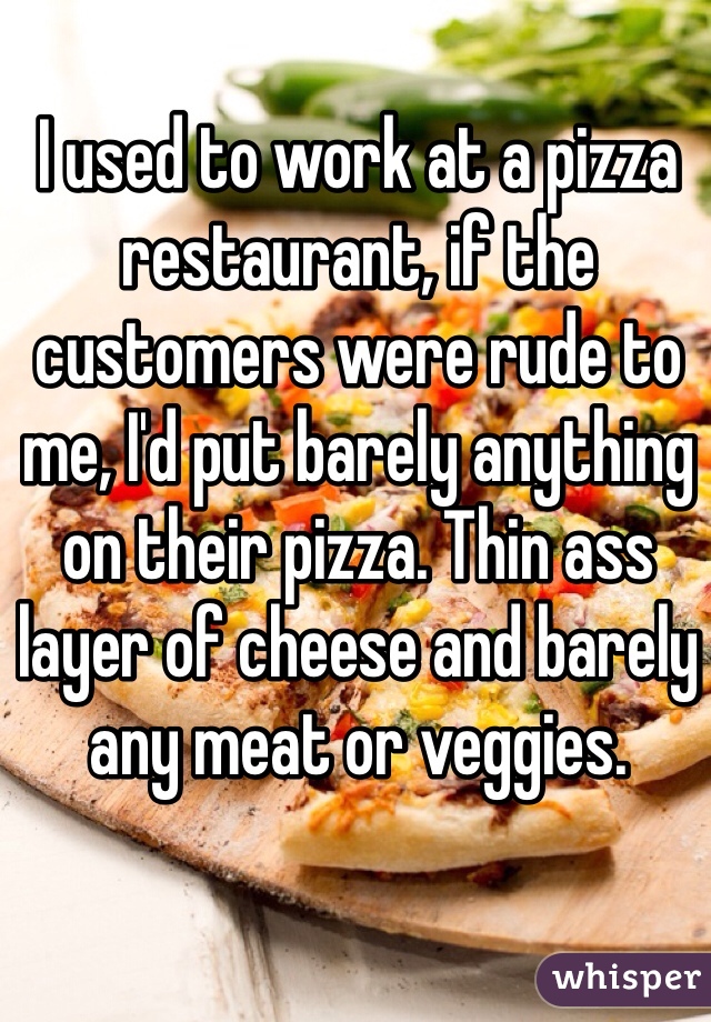 I used to work at a pizza restaurant, if the customers were rude to me, I'd put barely anything on their pizza. Thin ass layer of cheese and barely any meat or veggies. 