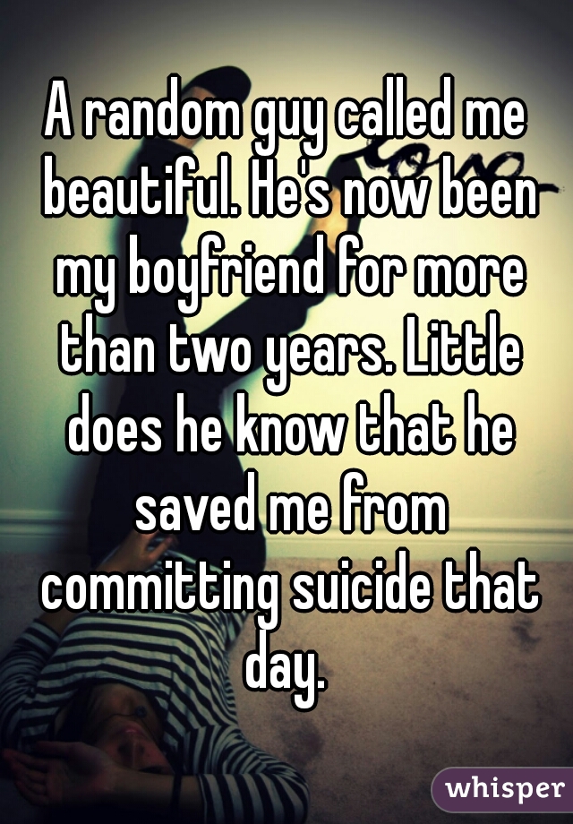 A random guy called me beautiful. He's now been my boyfriend for more than two years. Little does he know that he saved me from committing suicide that day. 
