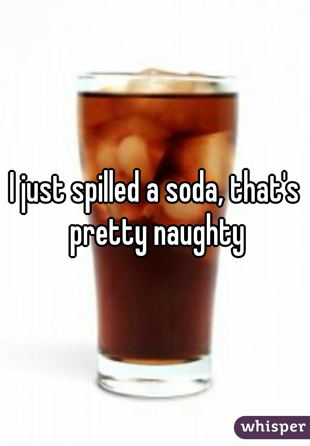 I just spilled a soda, that's pretty naughty