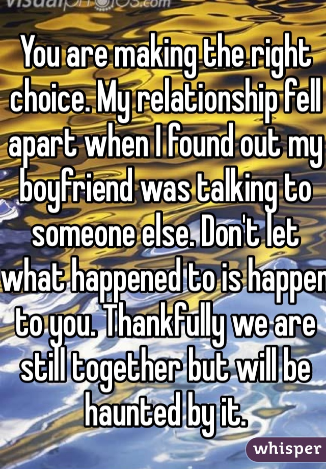 You are making the right choice. My relationship fell apart when I found out my boyfriend was talking to someone else. Don't let what happened to is happen to you. Thankfully we are still together but will be haunted by it.