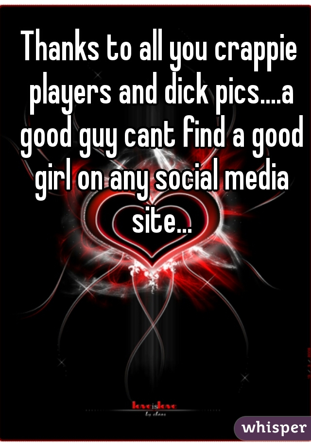 Thanks to all you crappie players and dick pics....a good guy cant find a good girl on any social media site...