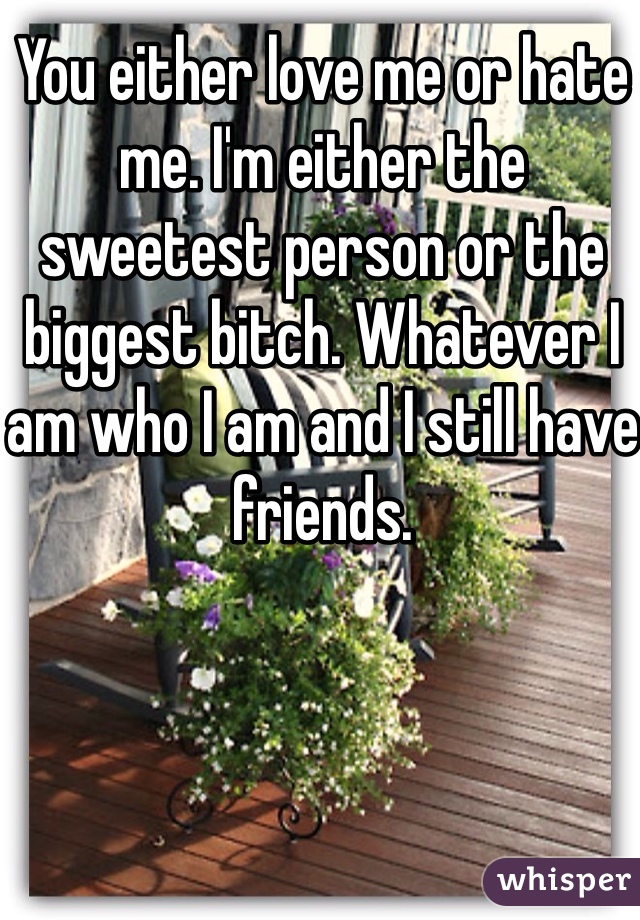 You either love me or hate me. I'm either the sweetest person or the biggest bitch. Whatever I am who I am and I still have friends. 