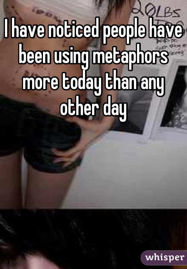 I have noticed people have been using metaphors more today than any other day