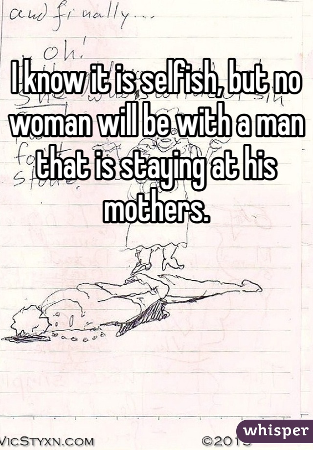 I know it is selfish, but no woman will be with a man that is staying at his mothers. 