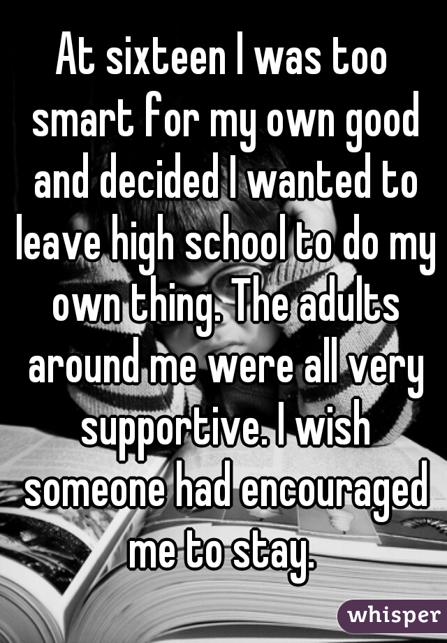 At sixteen I was too smart for my own good and decided I wanted to leave high school to do my own thing. The adults around me were all very supportive. I wish someone had encouraged me to stay. 