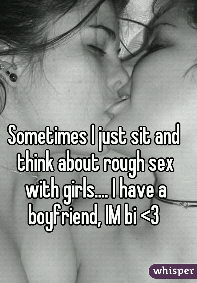 Sometimes I just sit and think about rough sex with girls.... I have a boyfriend, IM bi <3 