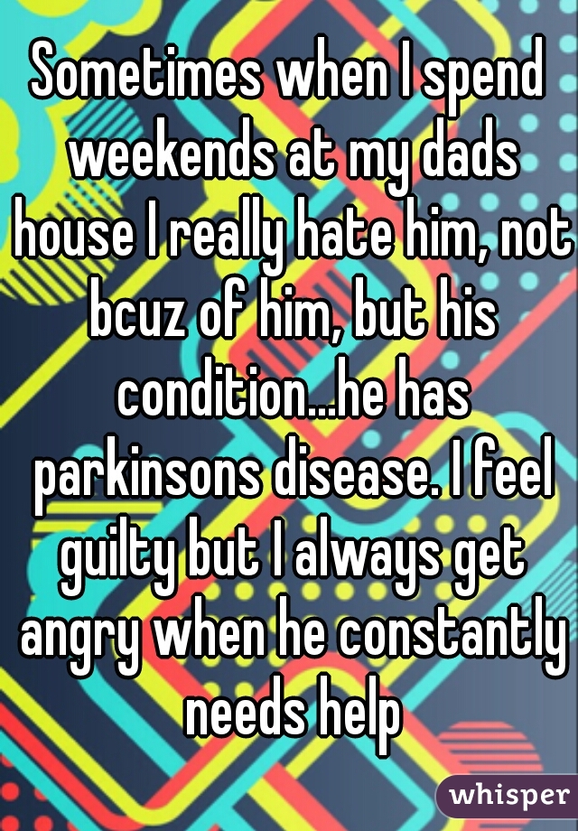 Sometimes when I spend weekends at my dads house I really hate him, not bcuz of him, but his condition...he has parkinsons disease. I feel guilty but I always get angry when he constantly needs help