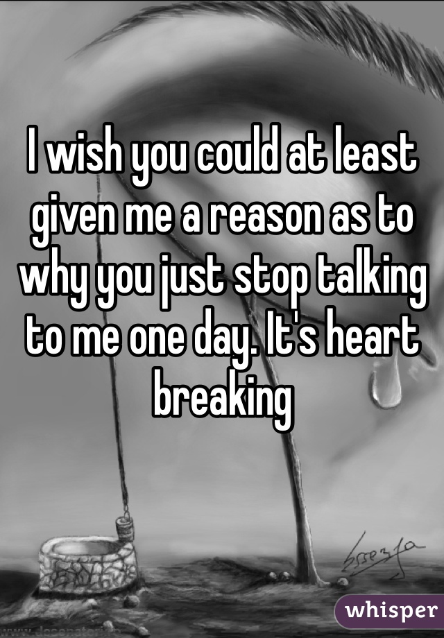 I wish you could at least given me a reason as to why you just stop talking to me one day. It's heart breaking 