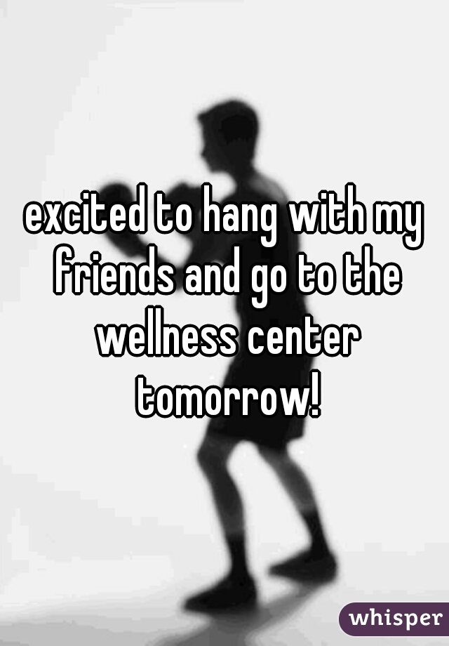 excited to hang with my friends and go to the wellness center tomorrow!