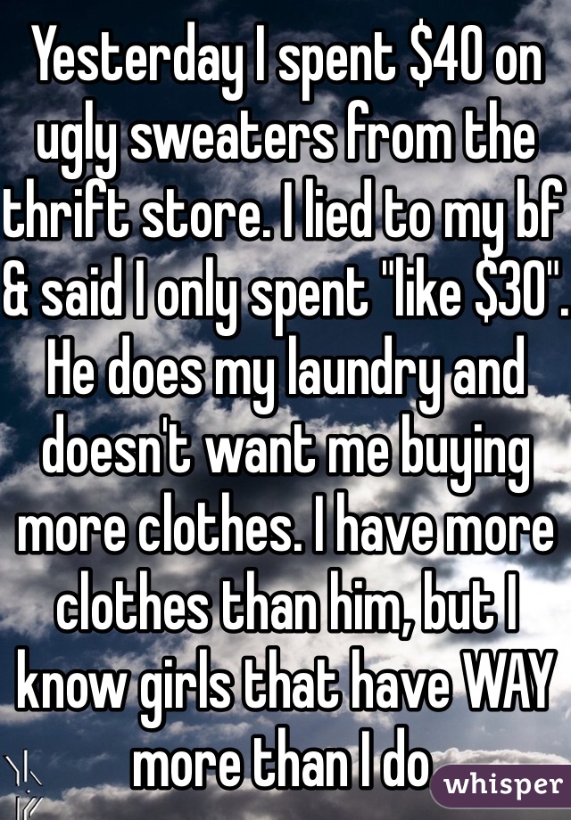 Yesterday I spent $40 on ugly sweaters from the thrift store. I lied to my bf & said I only spent "like $30".
He does my laundry and doesn't want me buying more clothes. I have more clothes than him, but I know girls that have WAY more than I do.