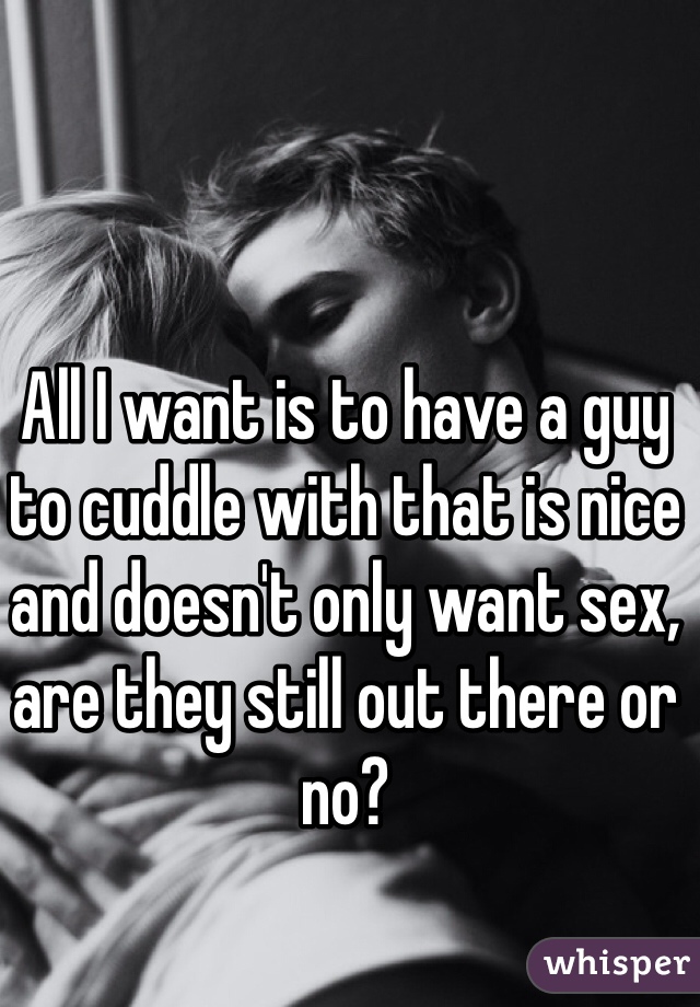 All I want is to have a guy to cuddle with that is nice and doesn't only want sex, are they still out there or no?

