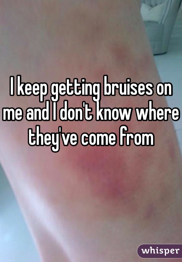 I keep getting bruises on me and I don't know where they've come from 