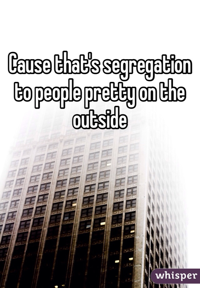 Cause that's segregation to people pretty on the outside