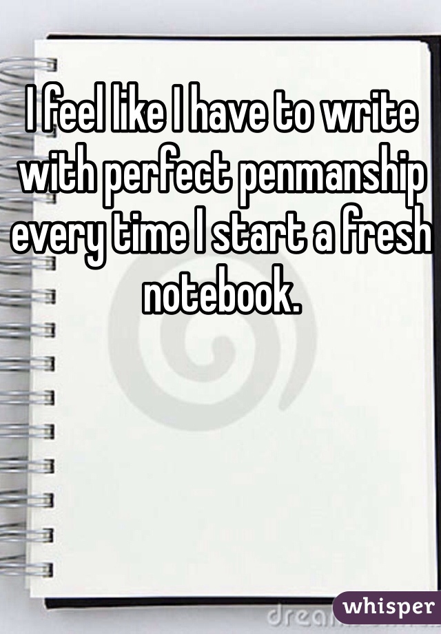 I feel like I have to write with perfect penmanship every time I start a fresh notebook.