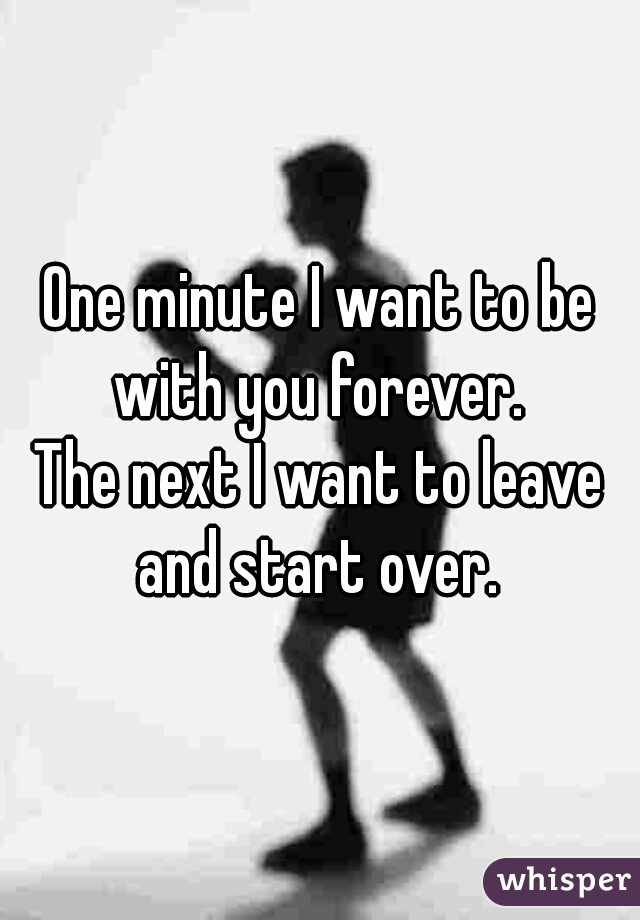 One minute I want to be with you forever. 

The next I want to leave and start over. 