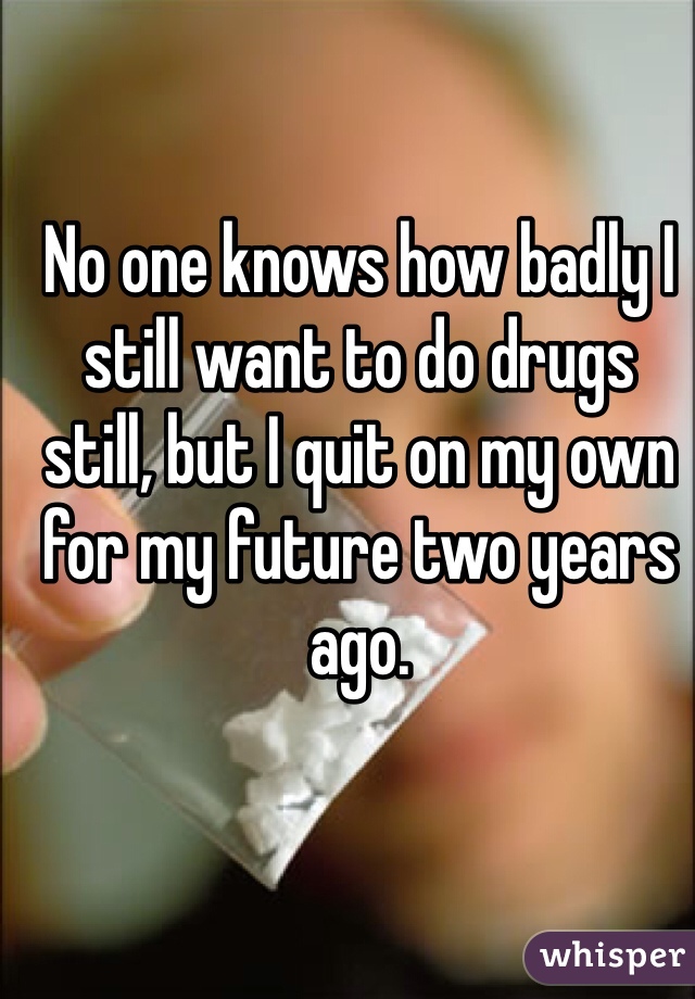 No one knows how badly I still want to do drugs still, but I quit on my own for my future two years ago.