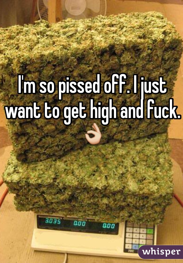 I'm so pissed off. I just want to get high and fuck. 👌