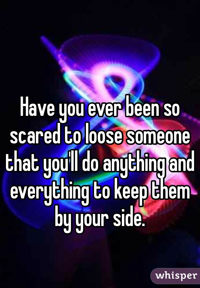 Have you ever been so scared to loose someone that you'll do anything and everything to keep them by your side. 