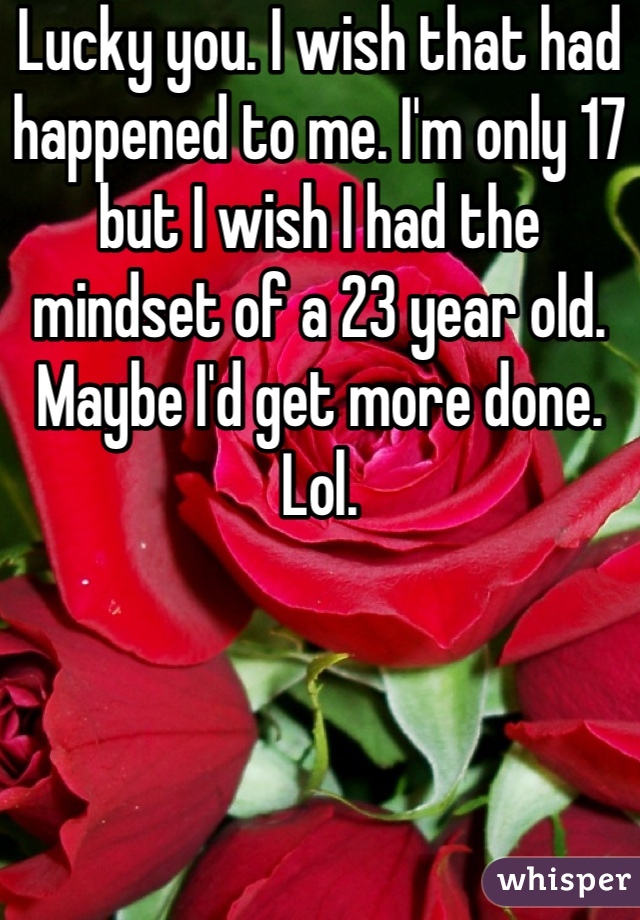 Lucky you. I wish that had happened to me. I'm only 17 but I wish I had the mindset of a 23 year old. Maybe I'd get more done. Lol.