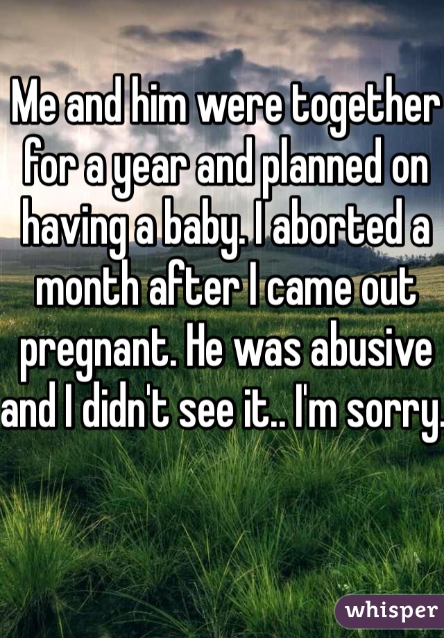 Me and him were together for a year and planned on having a baby. I aborted a month after I came out pregnant. He was abusive and I didn't see it.. I'm sorry. 